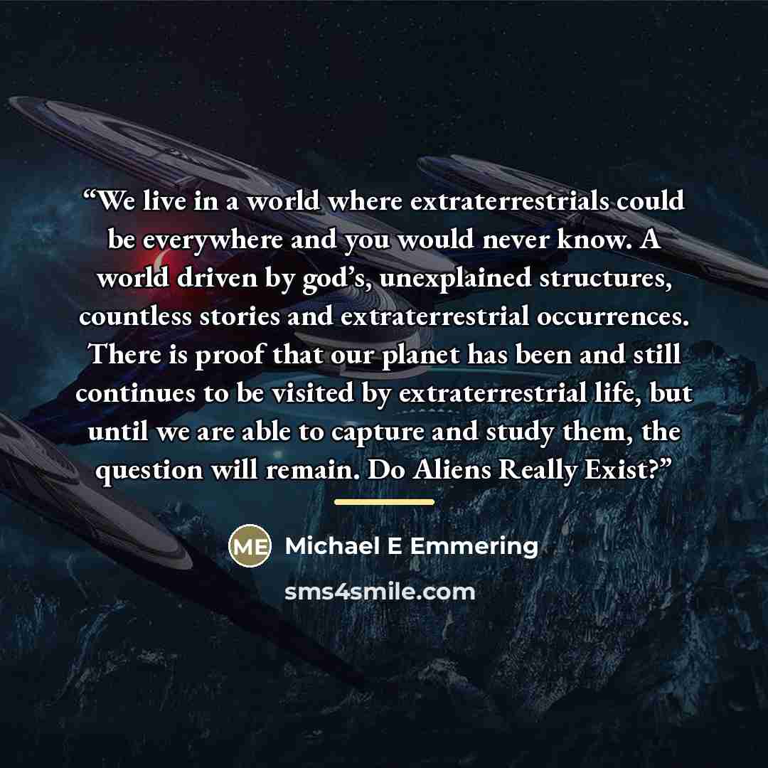 “We live in a world where extraterrestrials could be everywhere and you would never know. A world driven by god’s, unexplained structures, countless stories and extraterrestrial occurrences. There is proof that our planet has been and still continues to be visited by extraterrestrial life, but…” quote by Michael E Emmering