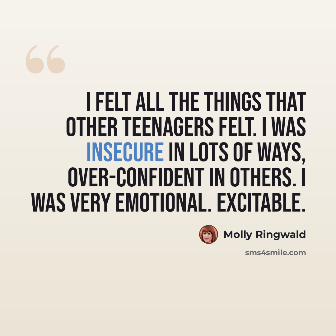 “I felt all the things that other teenagers felt. I was insecure in lots of ways, over-confident in others. I was very emotional. Excitable.” quote by Molly Ringwald