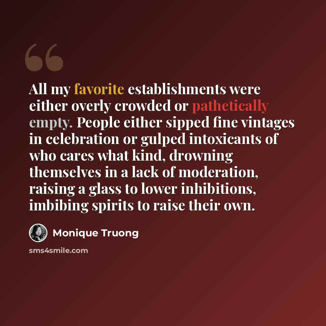 “All my favorite establishments were either overly crowded or pathetically empty. People either sipped fine vintages in celebration or gulped intoxicants of who cares what kind, drowning themselves in a lack of moderation, raising a glass to lower inhibitions, imbibing spirits to raise their own.” quote by Monique Truong