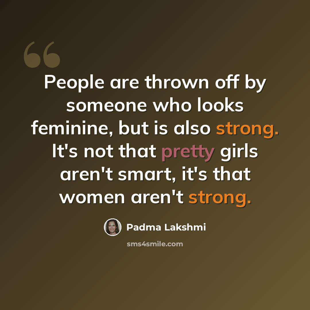 “People are thrown off by someone who looks feminine, but is also strong. It's not that pretty girls aren't smart, it's that women aren't strong.” quote by Padma Lakshmi