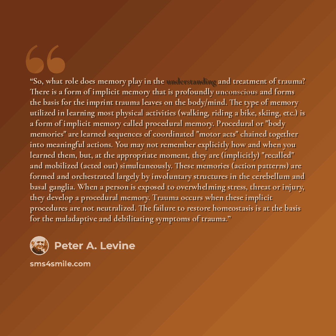“So, what role does memory play in the understanding and treatment of trauma? There is a form of implicit memory that is profoundly unconscious and forms the basis for the imprint trauma leaves on the body/mind. The type of memory utilized in learning most physical activities (walking, riding a…” quote by Peter A. Levine