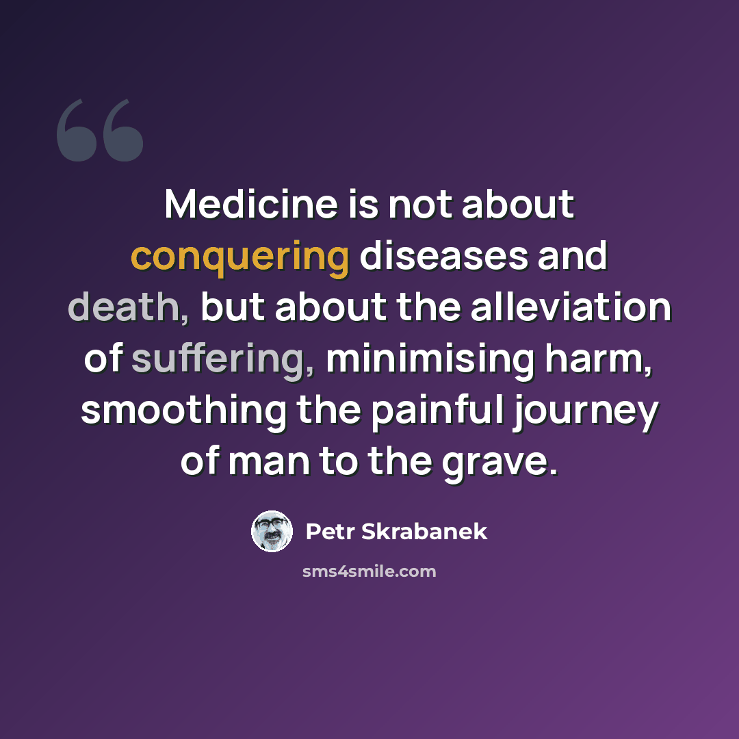 “Medicine is not about conquering diseases and death, but about the alleviation of suffering, minimising harm, smoothing the painful journey of man to the grave.” quote by Petr Skrabanek