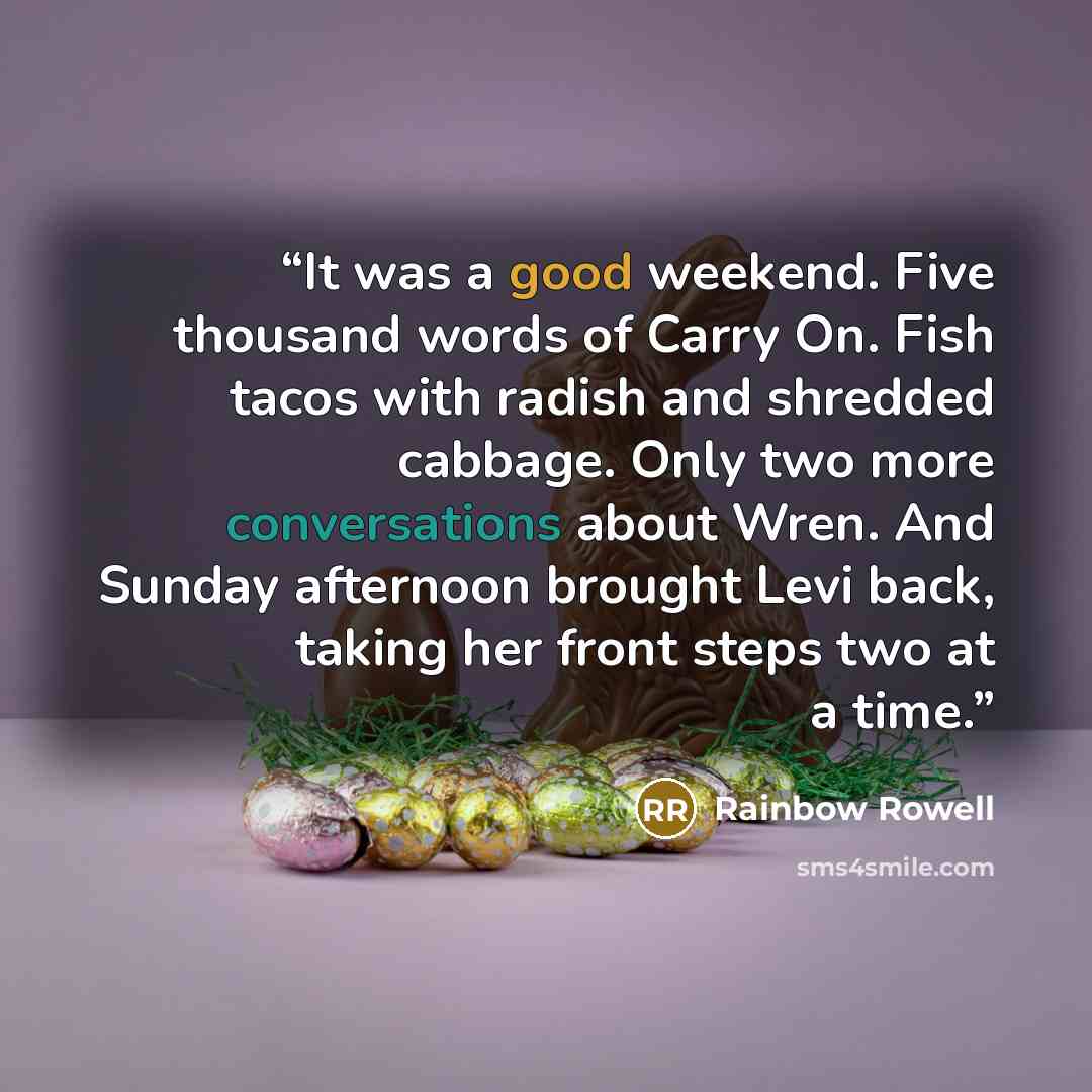 “It was a good weekend. Five thousand words of Carry On. Fish tacos with radish and shredded cabbage. Only two more conversations about Wren. And Sunday afternoon brought Levi back, taking her front steps two at a time.” quote by Rainbow Rowell
