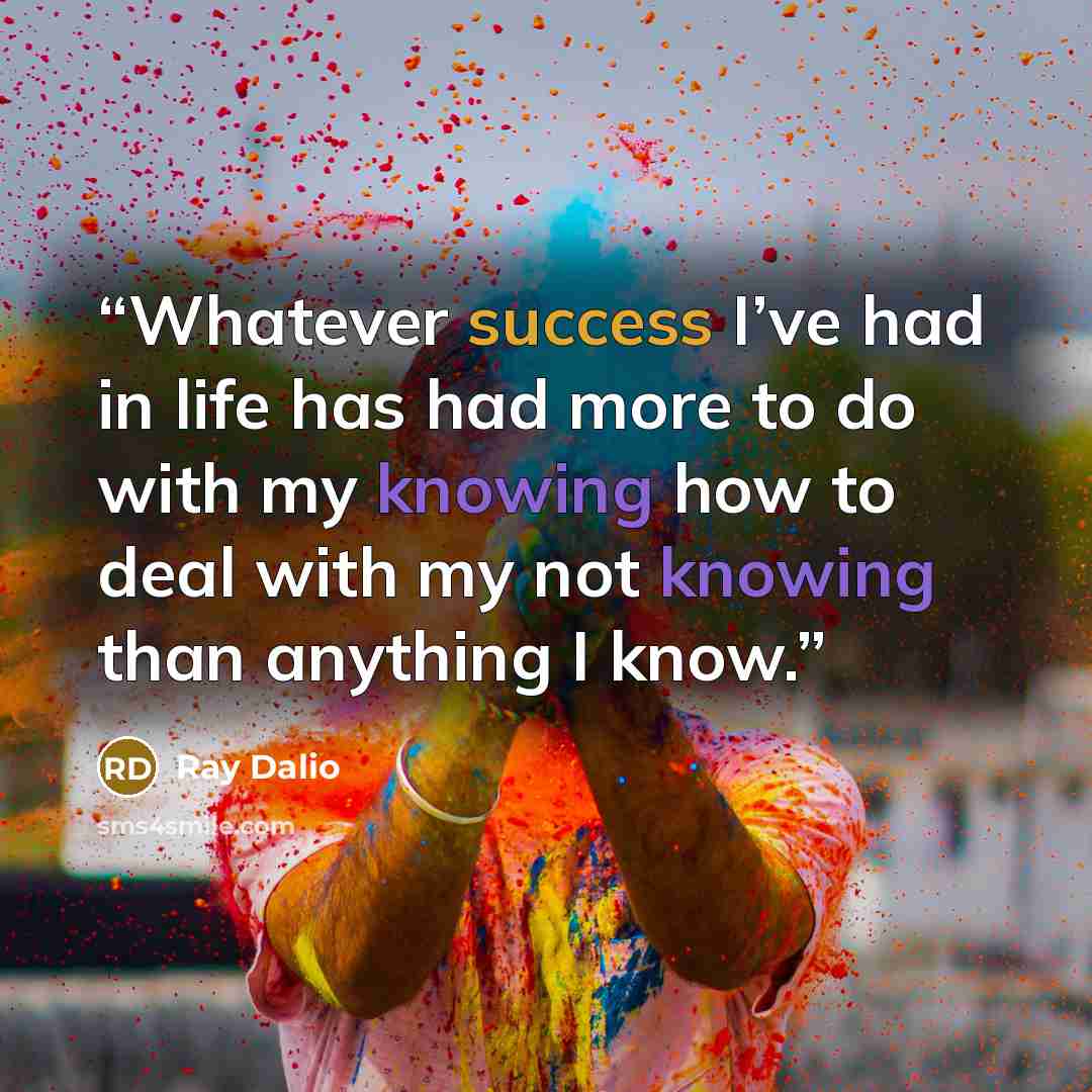 “Whatever success I’ve had in life has had more to do with my knowing how to deal with my not knowing than anything I know.” quote by Ray Dalio