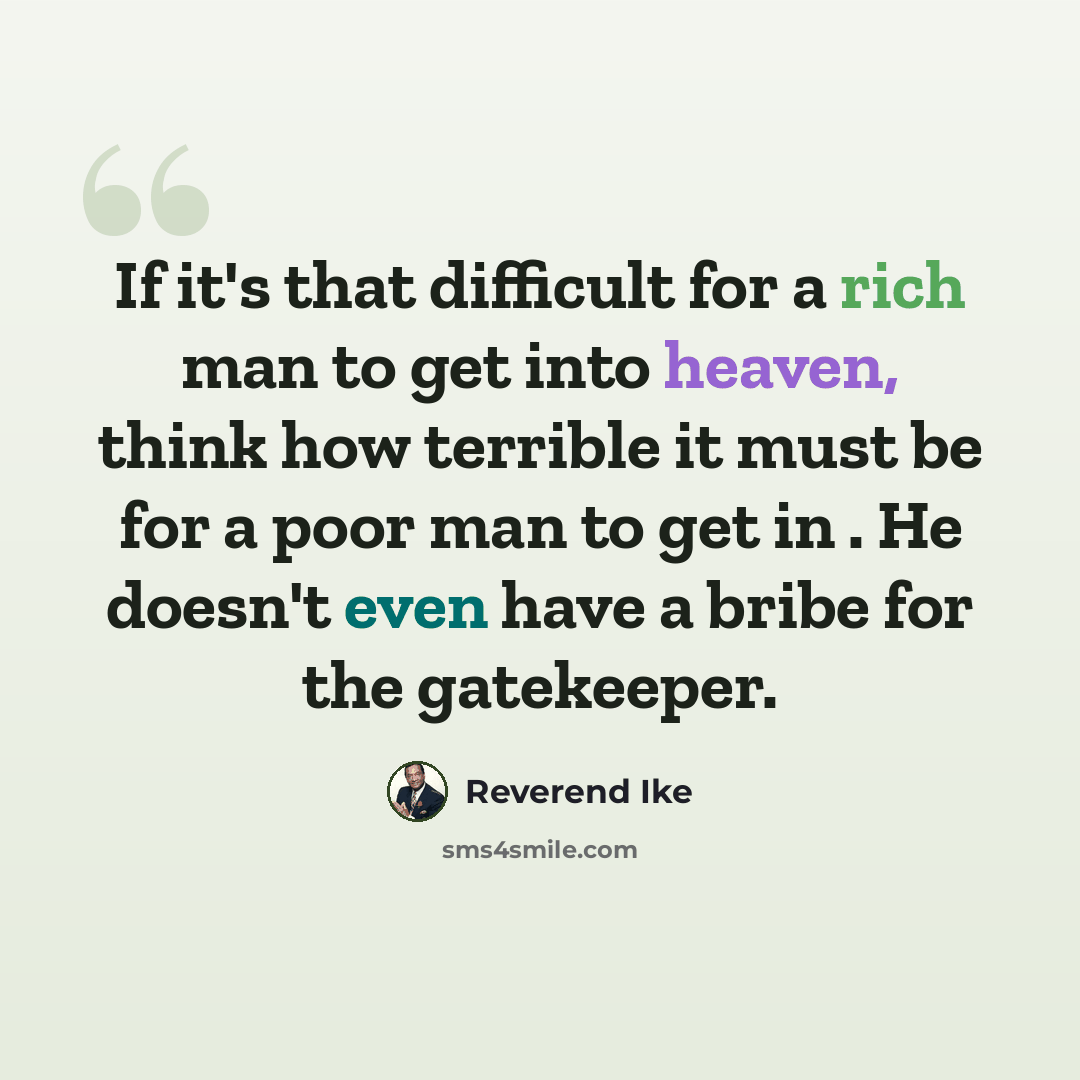“If it's that difficult for a rich man to get into heaven, think how terrible it must be for a poor man to get in . He doesn't even have a bribe for the gatekeeper.” quote by Reverend Ike