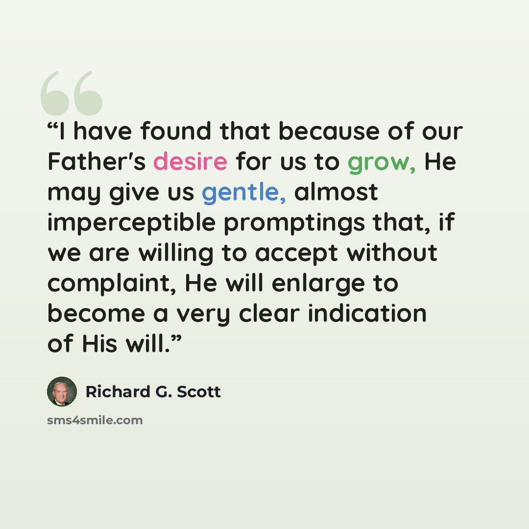 “I have found that because of our Father's desire for us to grow, He may give us gentle, almost imperceptible promptings that, if we are willing to accept without complaint, He will enlarge to become a very clear indication of His will.” quote by Richard G. Scott