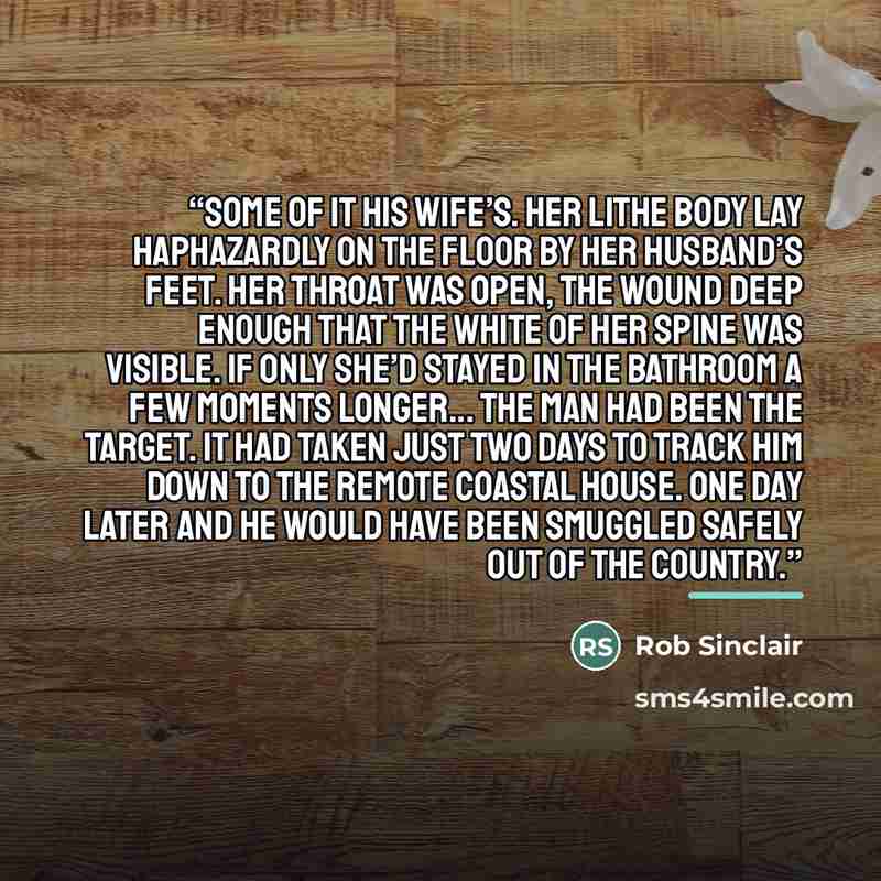 “some of it his wife’s. Her lithe body lay haphazardly on the floor by her husband’s feet. Her throat was open, the wound deep enough that the white of her spine was visible. If only she’d stayed in the bathroom a few moments longer... The man had been the target. It had taken just two days to…” quote by Rob Sinclair