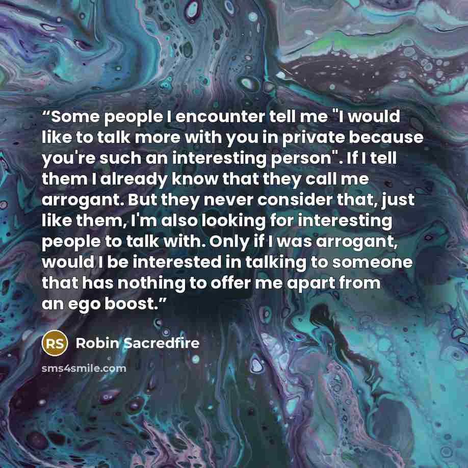 “Some people I encounter tell me "I would like to talk more with you in private because you're such an interesting person". If I tell them I already know that they call me arrogant. But they never consider that, just like them, I'm also looking for interesting people to talk with. Only if I was…” quote by Robin Sacredfire