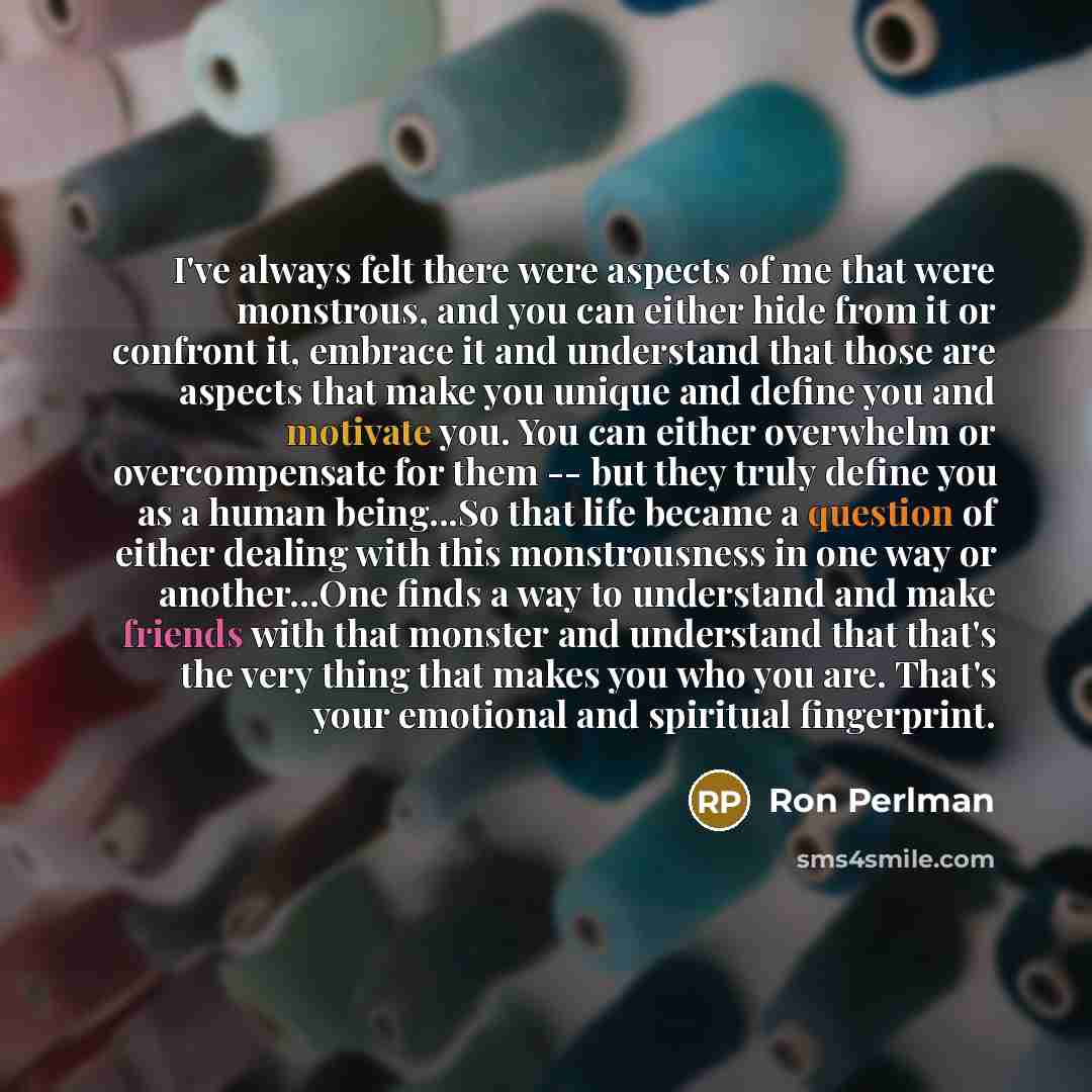 “I've always felt there were aspects of me that were monstrous, and you can either hide from it or confront it, embrace it and understand that those are aspects that make you unique and define you and motivate you. You can either overwhelm or overcompensate for them -- but they truly define you as…” quote by Ron Perlman