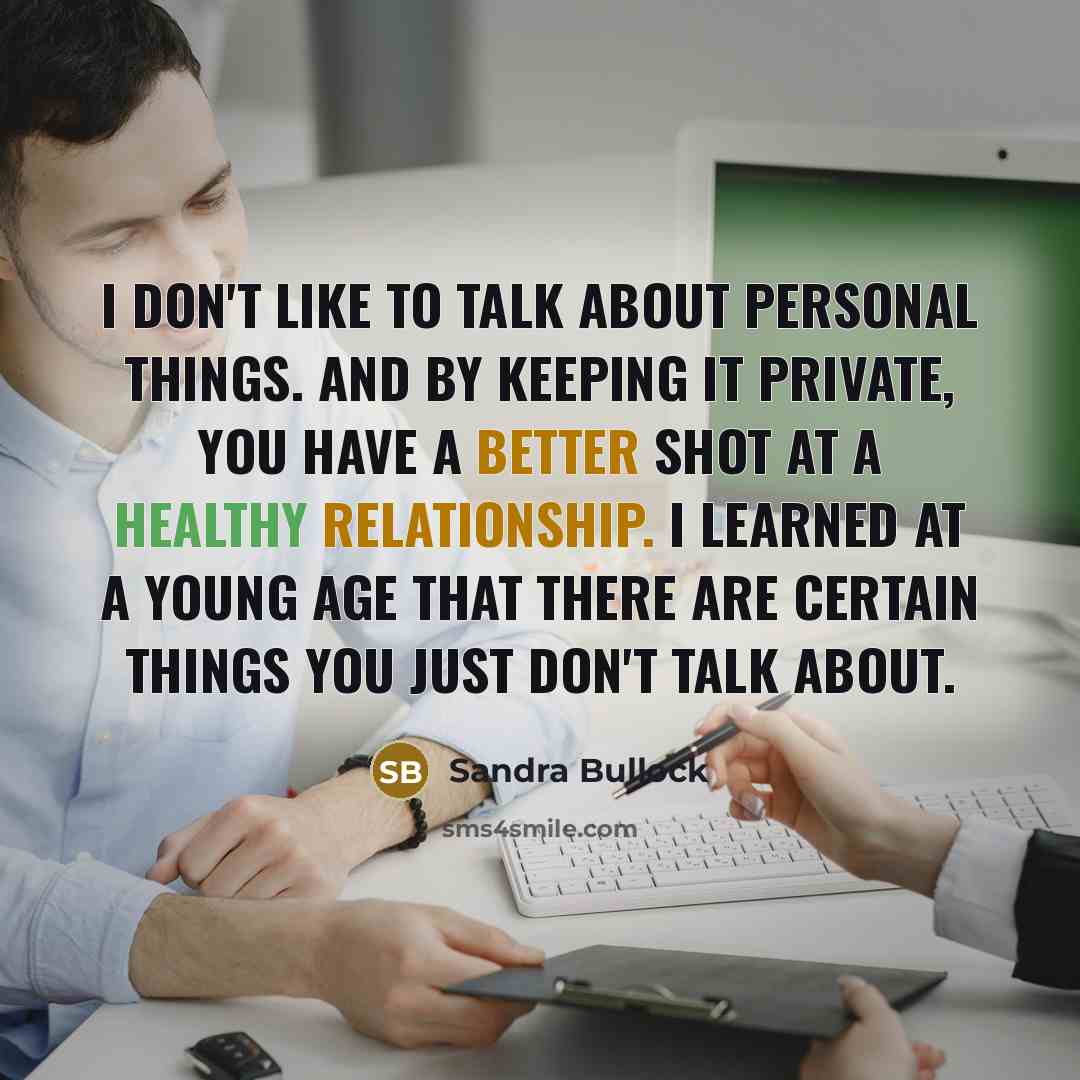 “I don't like to talk about personal things. And by keeping it private, you have a better shot at a healthy relationship. I learned at a young age that there are certain things you just don't talk about.” quote by Sandra Bullock