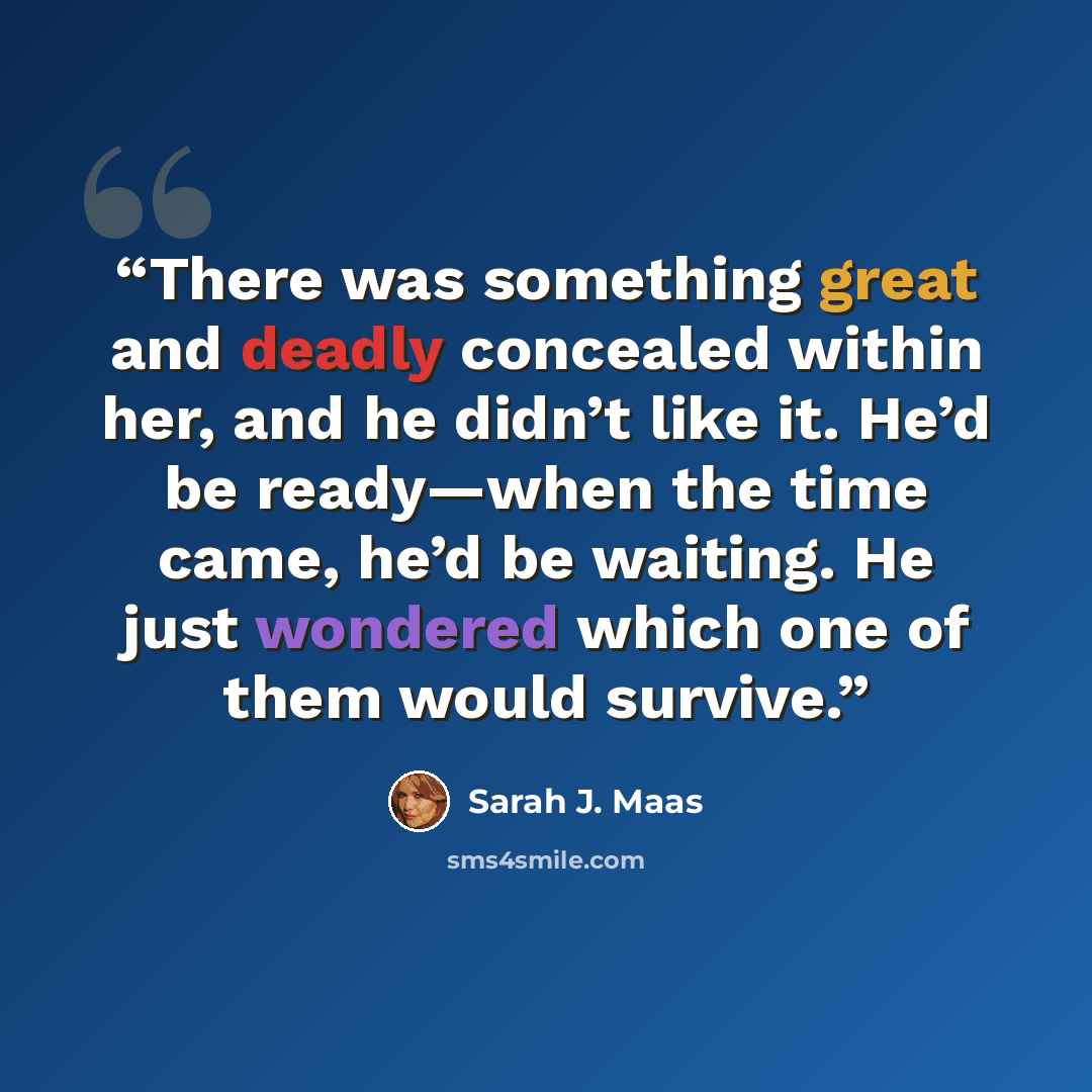 “There was something great and deadly concealed within her, and he didn’t like it. He’d be ready—when the time came, he’d be waiting. He just wondered which one of them would survive.” quote by Sarah J. Maas
