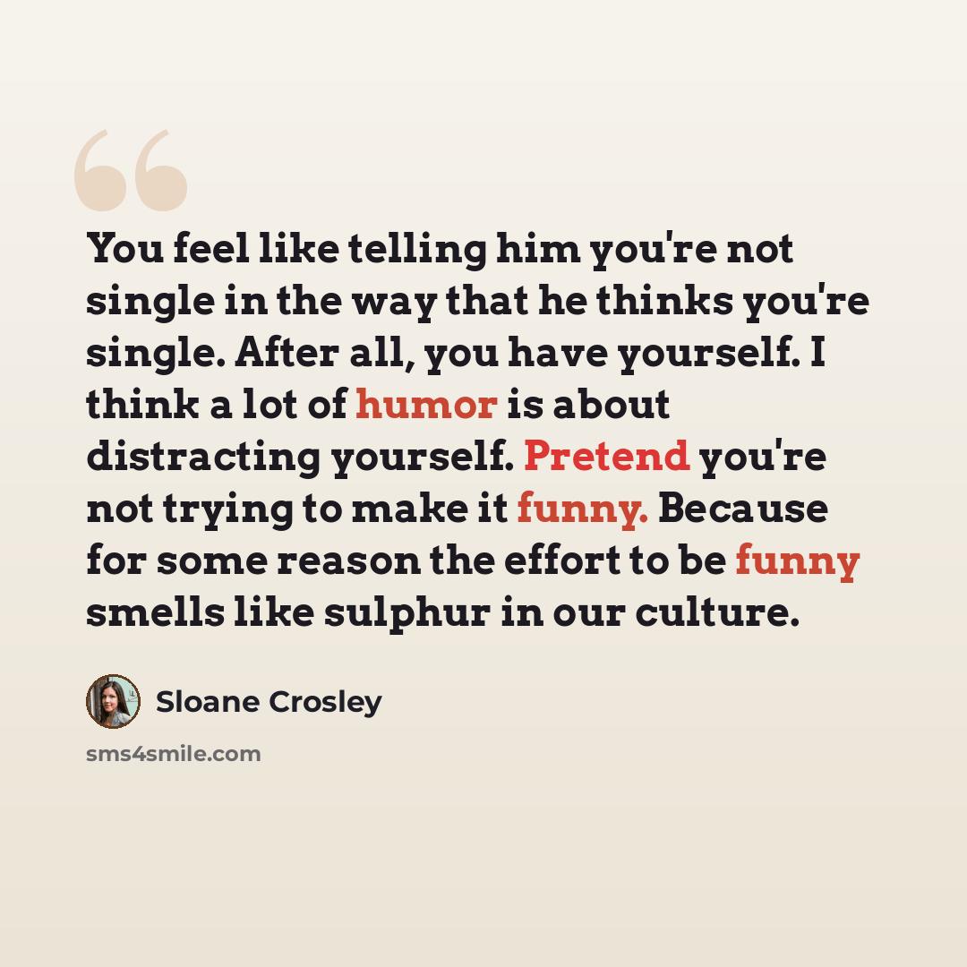 “You feel like telling him you're not single in the way that he thinks you're single. After all, you have yourself. I think a lot of humor is about distracting yourself. Pretend you're not trying to make it funny. Because for some reason the effort to be funny smells like sulphur in our culture.” quote by Sloane Crosley