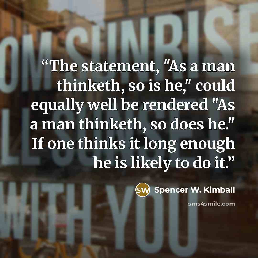 “The statement, "As a man thinketh, so is he," could equally well be rendered "As a man thinketh, so does he." If one thinks it long enough he is likely to do it.” quote by Spencer W. Kimball