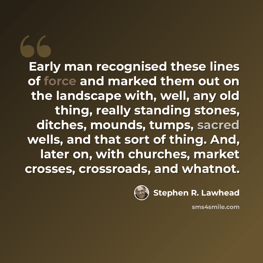 “Early man recognised these lines of force and marked them out on the landscape with, well, any old thing, really standing stones, ditches, mounds, tumps, sacred wells, and that sort of thing. And, later on, with churches, market crosses, crossroads, and whatnot.” quote by Stephen R. Lawhead