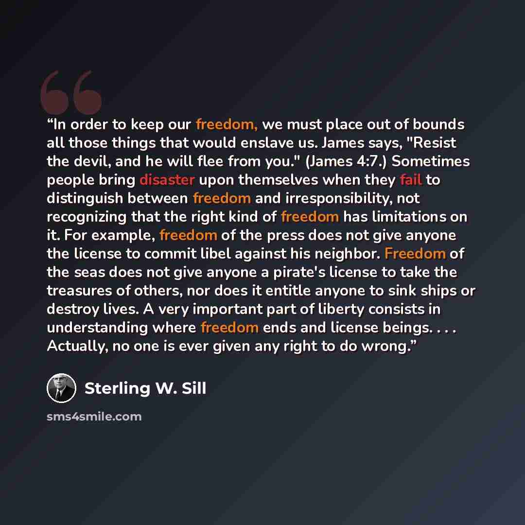 “In order to keep our freedom, we must place out of bounds all those things that would enslave us. James says, "Resist the devil, and he will flee from you." (James 4:7.) Sometimes people bring disaster upon themselves when they fail to distinguish between freedom and irresponsibility, not…” quote by Sterling W. Sill