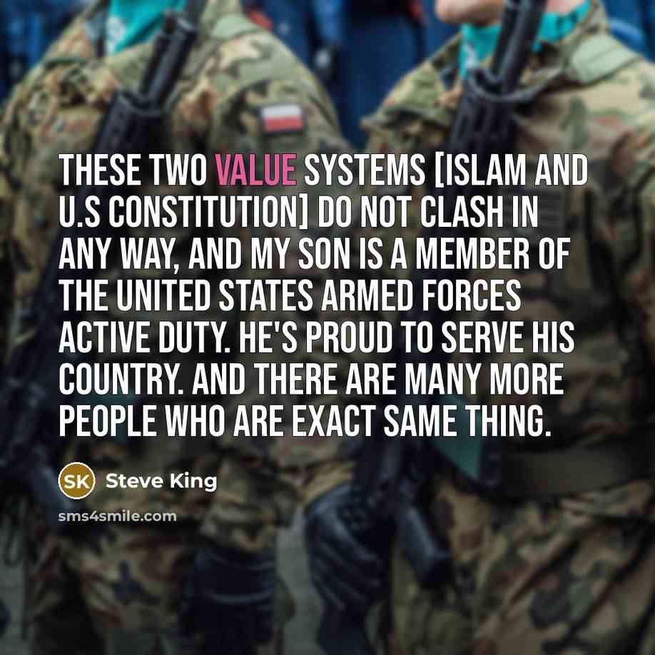 “These two value systems [islam and U.S constitution] do not clash in any way, and my son is a member of the United States Armed Forces active duty. He's proud to serve his country. And there are many more people who are exact same thing.” quote by Steve King