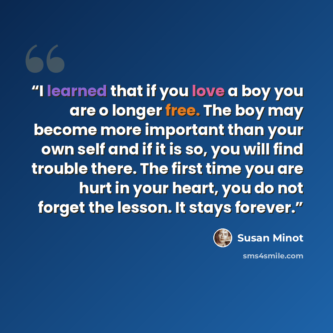 “I learned that if you love a boy you are o longer free. The boy may become more important than your own self and if it is so, you will find trouble there. The first time you are hurt in your heart, you do not forget the lesson. It stays forever.” quote by Susan Minot