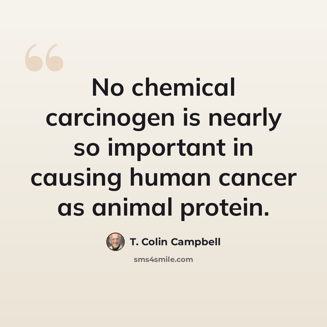 “No chemical carcinogen is nearly so important in causing human cancer as animal protein.” quote by T. Colin Campbell