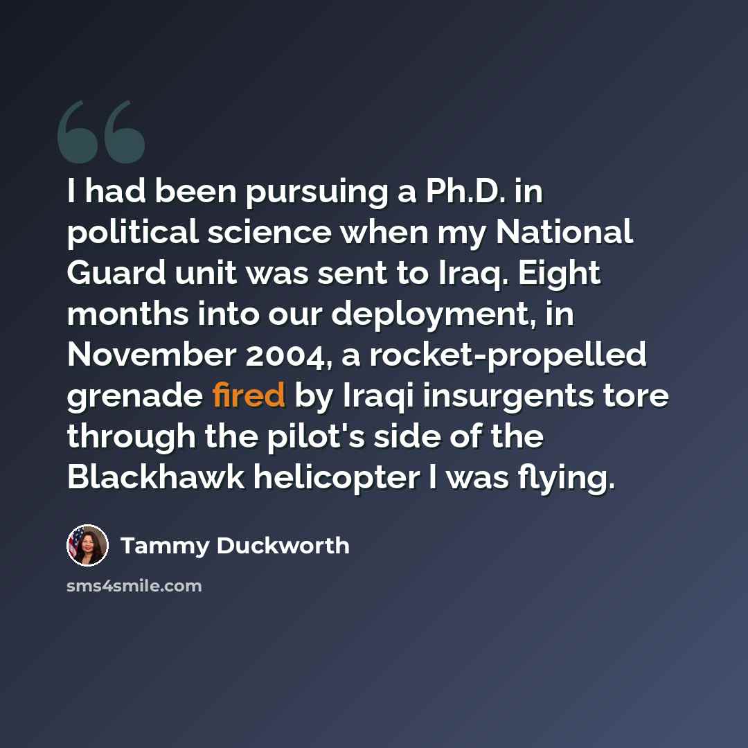 “I had been pursuing a Ph.D. in political science when my National Guard unit was sent to Iraq. Eight months into our deployment, in November 2004, a rocket-propelled grenade fired by Iraqi insurgents tore through the pilot's side of the Blackhawk helicopter I was flying.” quote by Tammy Duckworth