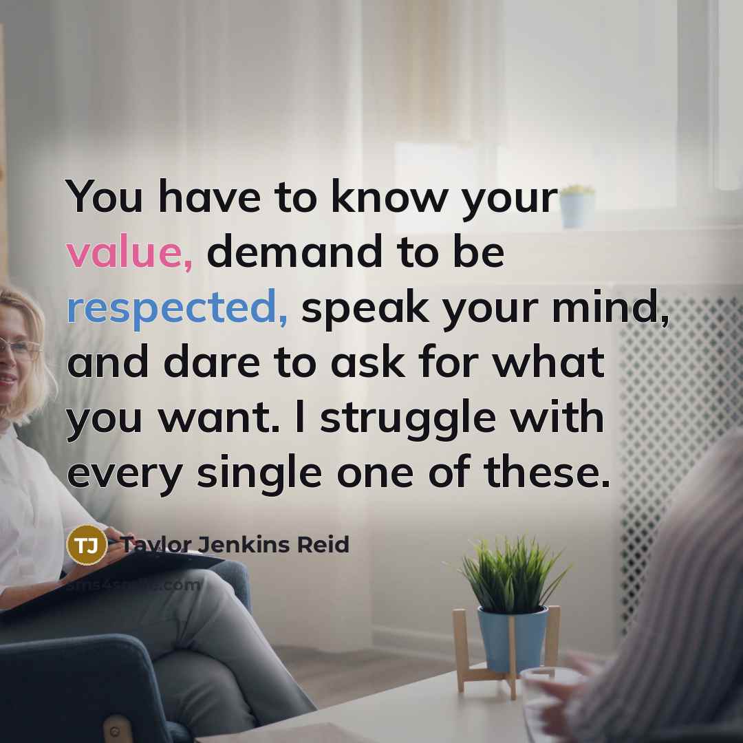 “You have to know your value, demand to be respected, speak your mind, and dare to ask for what you want. I struggle with every single one of these.” quote by Taylor Jenkins Reid