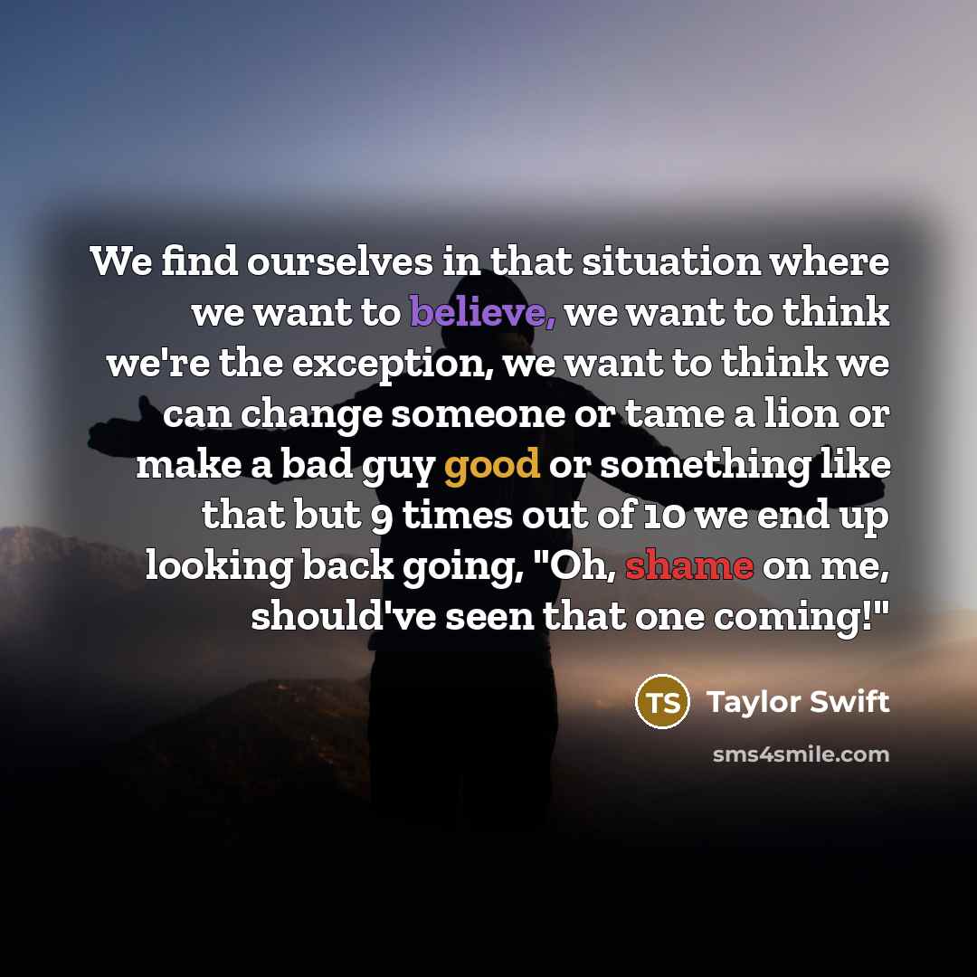 “We find ourselves in that situation where we want to believe, we want to think we're the exception, we want to think we can change someone or tame a lion or make a bad guy good or something like that but 9 times out of 10 we end up looking back going, "Oh, shame on me, should've seen that one…” quote by Taylor Swift
