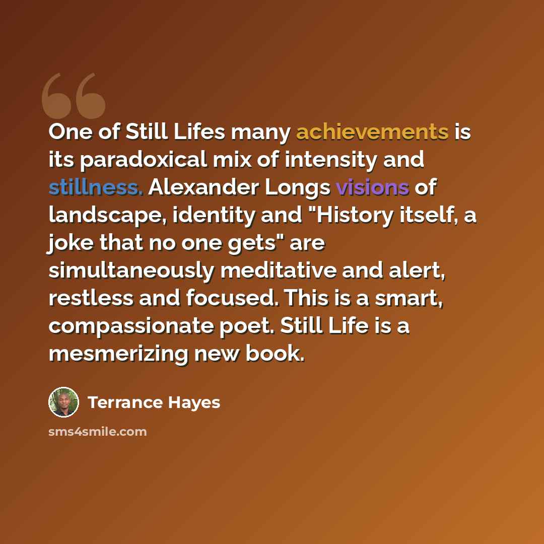 “One of Still Lifes many achievements is its paradoxical mix of intensity and stillness. Alexander Longs visions of landscape, identity and "History itself, a joke that no one gets" are simultaneously meditative and alert, restless and focused. This is a smart, compassionate poet. Still Life is a…” quote by Terrance Hayes