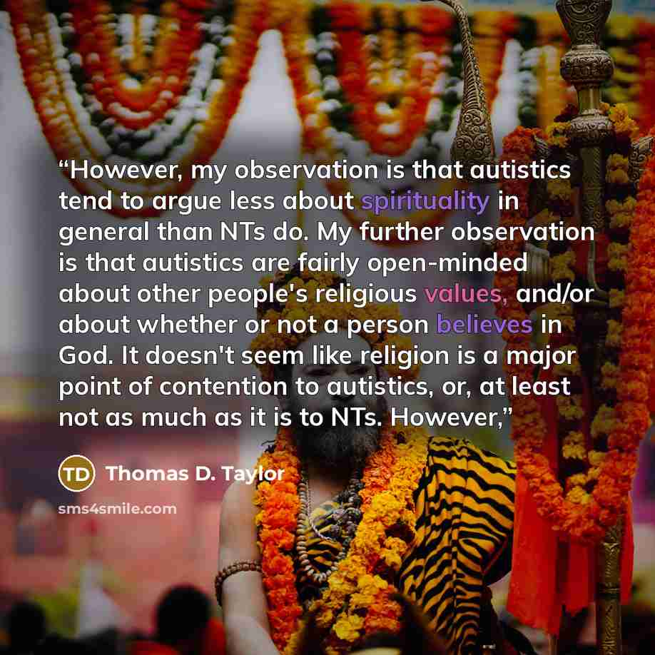 “However, my observation is that autistics tend to argue less about spirituality in general than NTs do. My further observation is that autistics are fairly open-minded about other people's religious values, and/or about whether or not a person believes in God. It doesn't seem like religion is a…” quote by Thomas D. Taylor