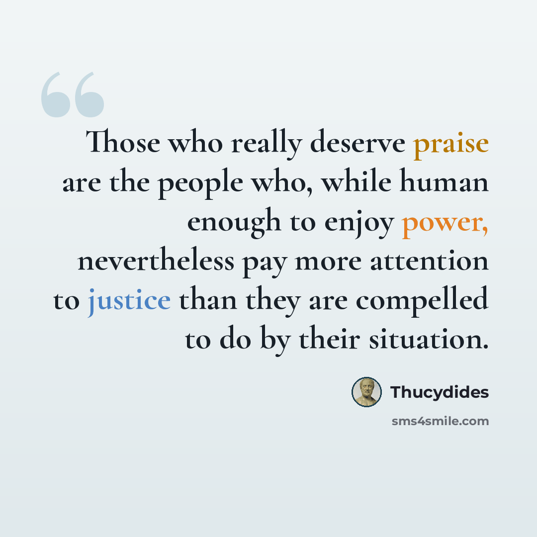 “Those who really deserve praise are the people who, while human enough to enjoy power, nevertheless pay more attention to justice than they are compelled to do by their situation.” quote by Thucydides