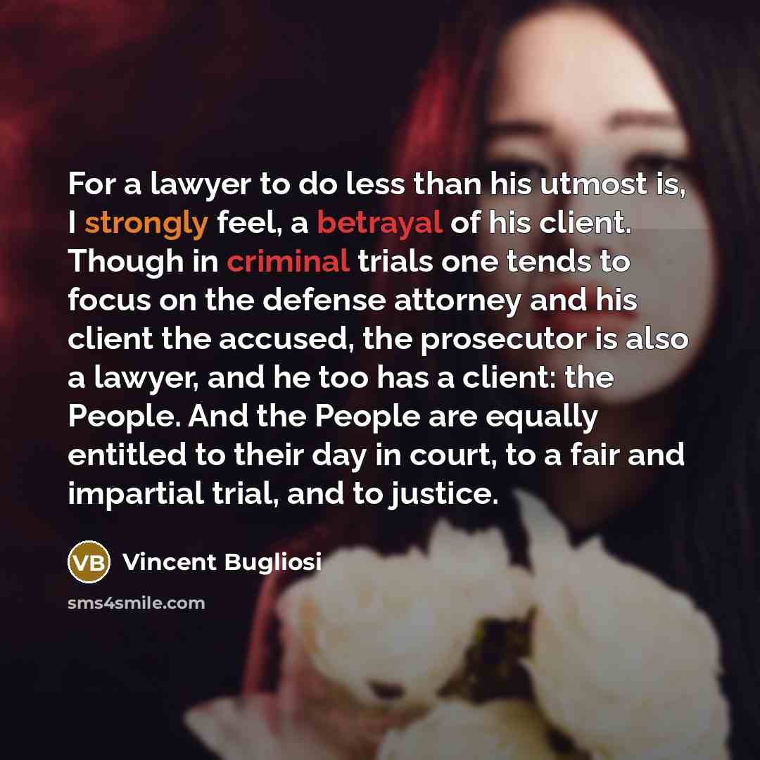 “For a lawyer to do less than his utmost is, I strongly feel, a betrayal of his client. Though in criminal trials one tends to focus on the defense attorney and his client the accused, the prosecutor is also a lawyer, and he too has a client: the People. And the People are equally entitled to their…” quote by Vincent Bugliosi