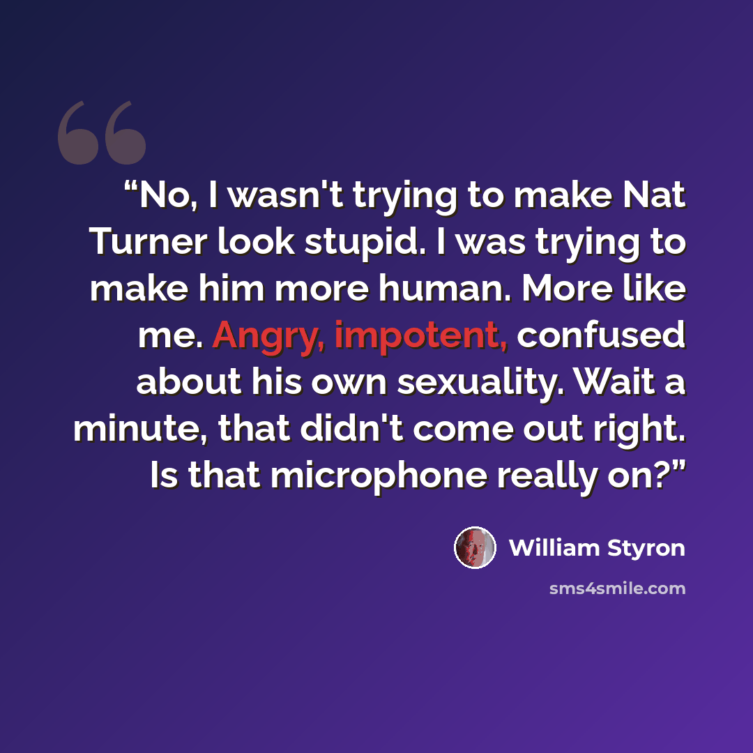 “No, I wasn't trying to make Nat Turner look stupid. I was trying to make him more human. More like me. Angry, impotent, confused about his own sexuality. Wait a minute, that didn't come out right. Is that microphone really on?” quote by William Styron