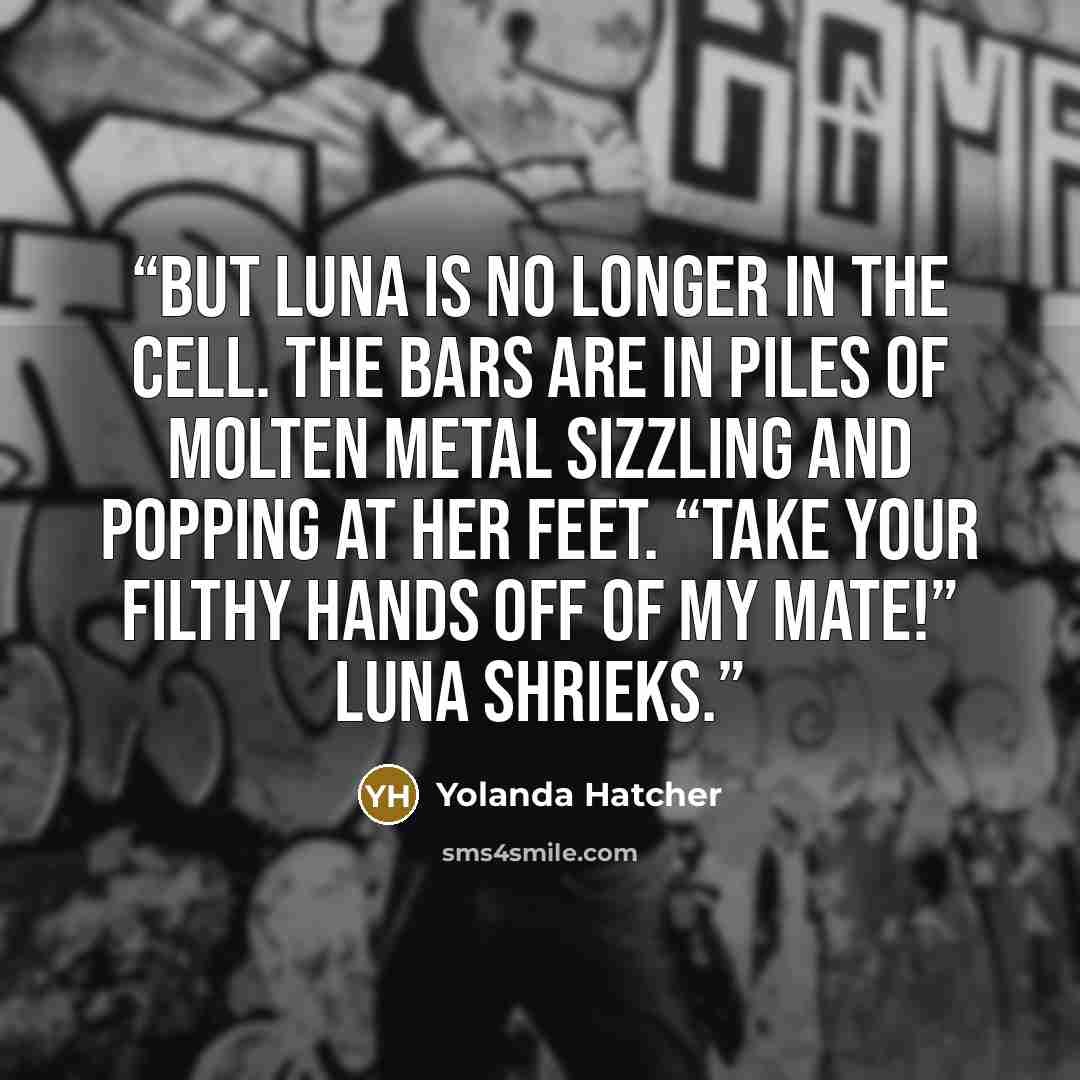“But Luna is no longer in the cell. The bars are in piles of molten metal sizzling and popping at her feet. “Take your filthy hands off of my mate!” Luna shrieks.” quote by Yolanda Hatcher