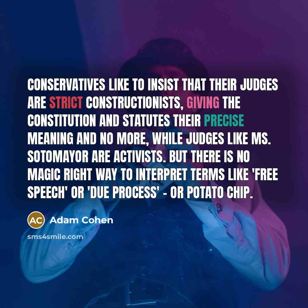 “Conservatives like to insist that their judges are strict constructionists, giving the Constitution and statutes their precise meaning and no more, while judges like Ms. Sotomayor are activists. But there is no magic right way to interpret terms like 'free speech' or 'due process' - or potato chip.” quote by Adam Cohen