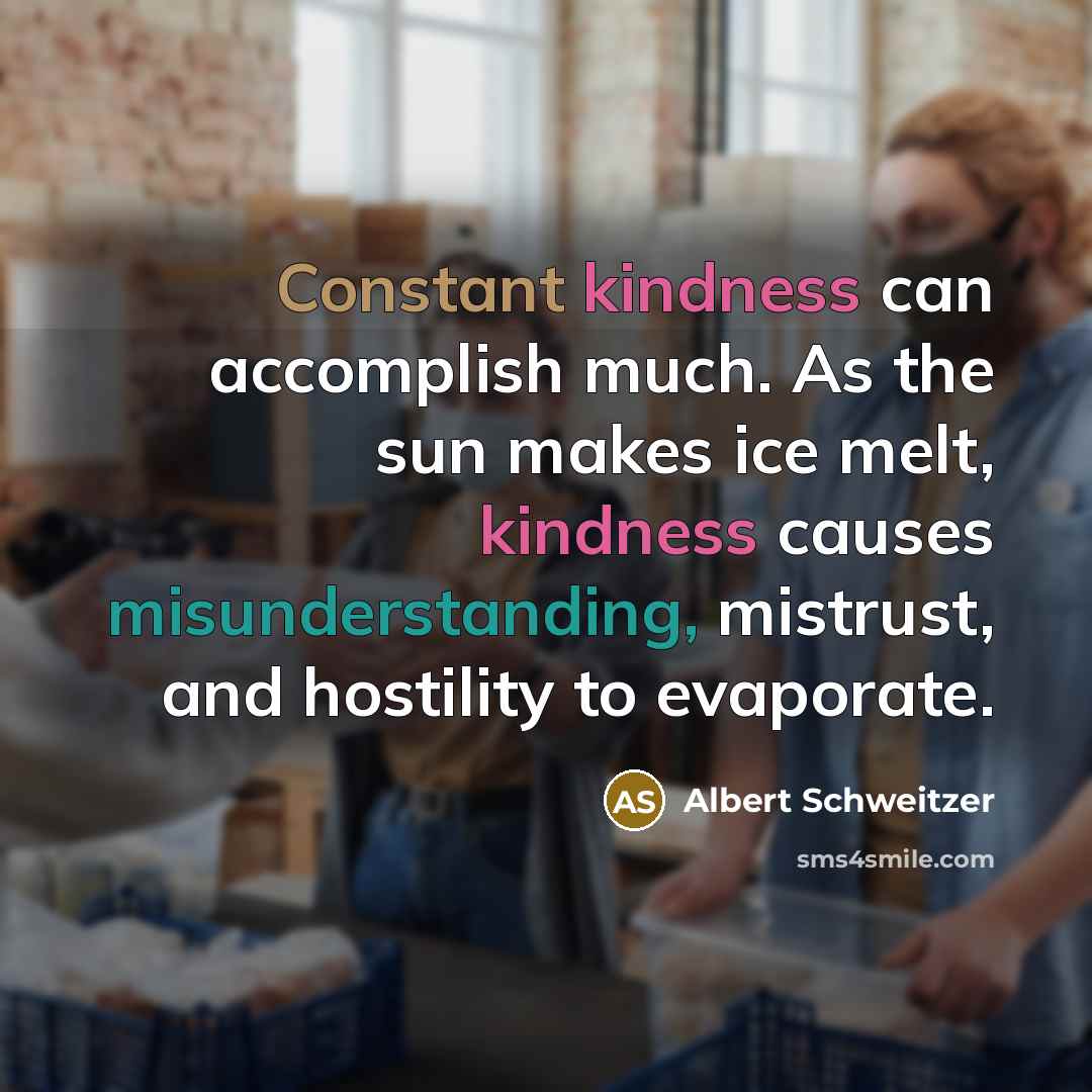 “Constant kindness can accomplish much. As the sun makes ice melt, kindness causes misunderstanding, mistrust, and hostility to evaporate.” quote by Albert Schweitzer