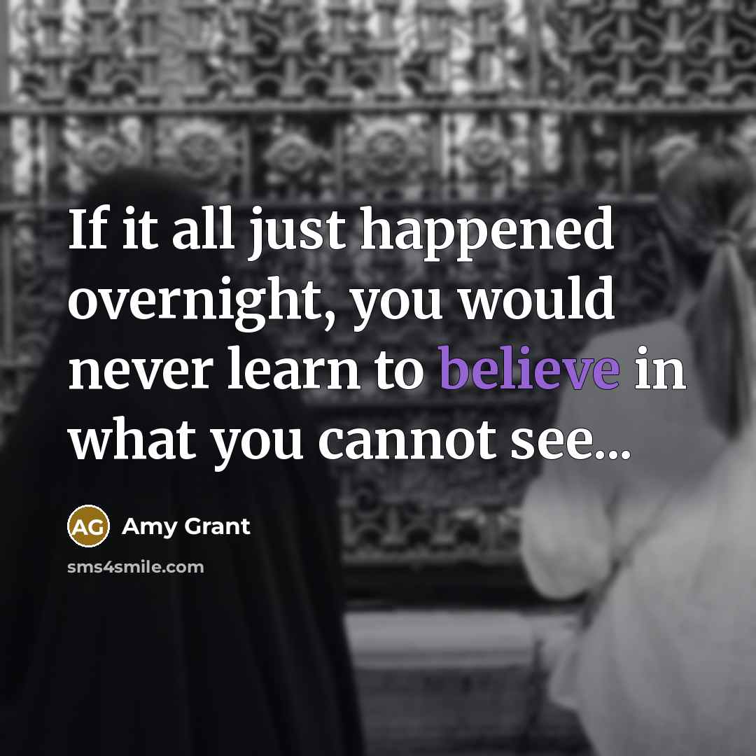 “If it all just happened overnight, you would never learn to believe in what you cannot see...” quote by Amy Grant