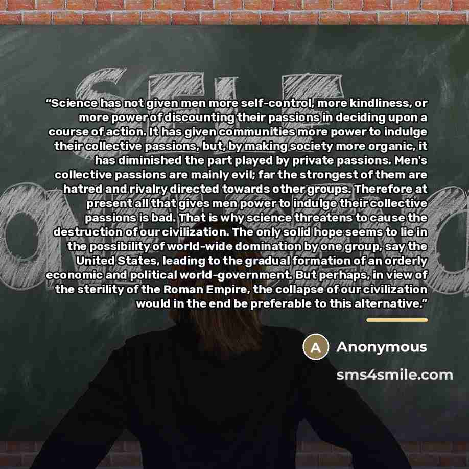 “Science has not given men more self-control, more kindliness, or more power of discounting their passions in deciding upon a course of action. It has given communities more power to indulge their collective passions, but, by making society more organic, it has diminished the part played by private…” quote by Anonymous
