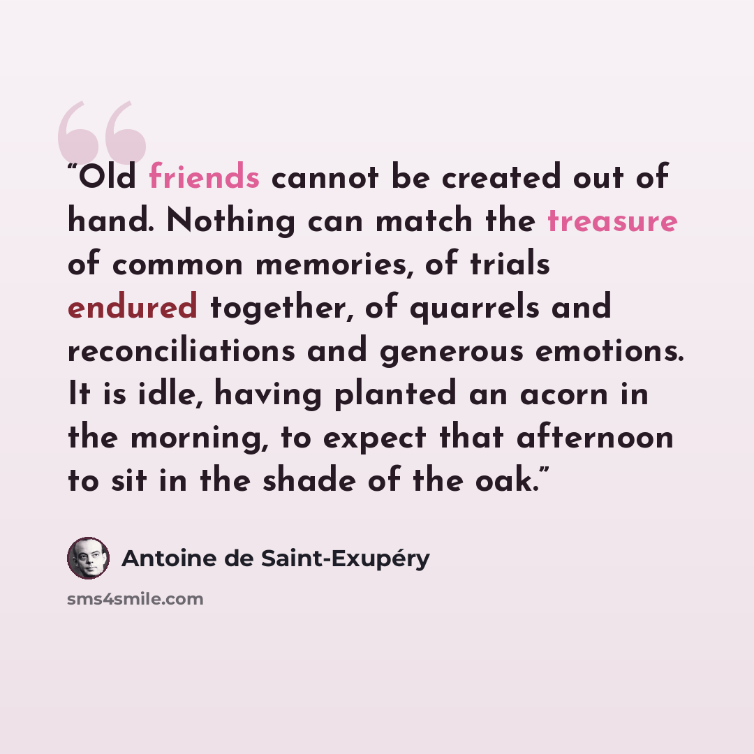 “Old friends cannot be created out of hand. Nothing can match the treasure of common memories, of trials endured together, of quarrels and reconciliations and generous emotions. It is idle, having planted an acorn in the morning, to expect that afternoon to sit in the shade of the oak.” quote by Antoine de Saint-Exupéry
