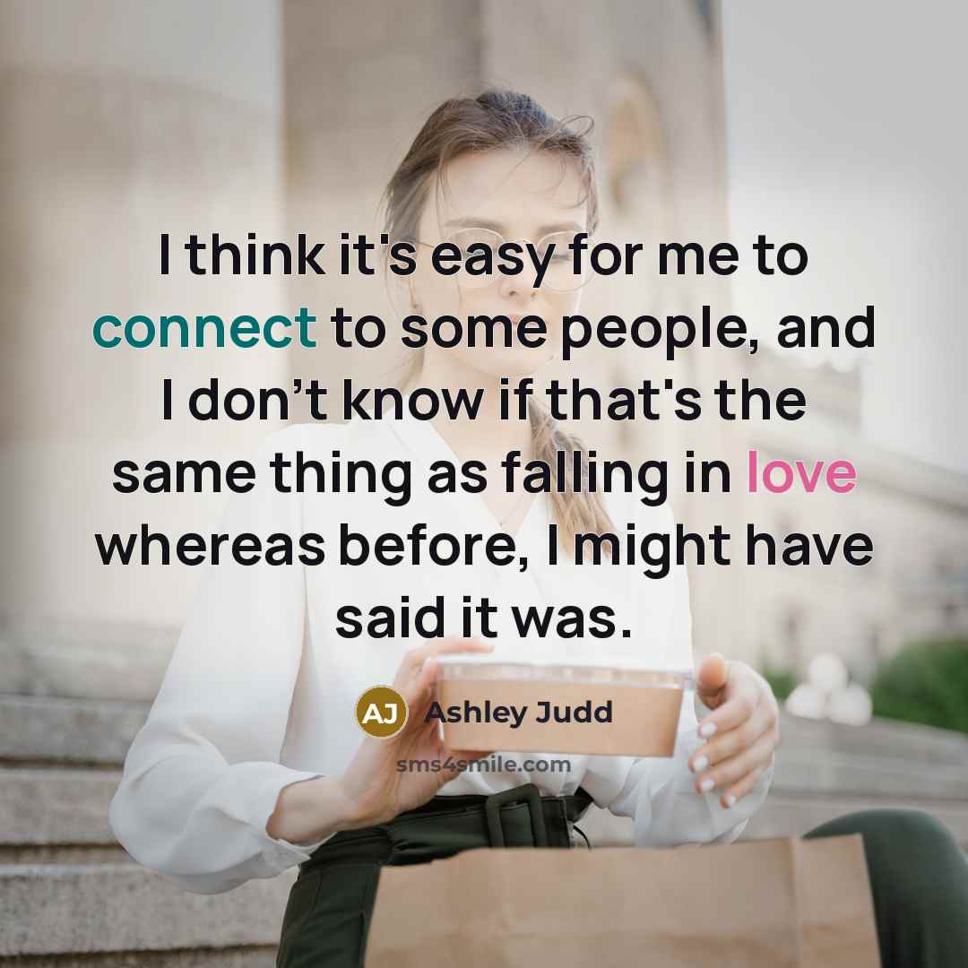 “I think it's easy for me to connect to some people, and I don't know if that's the same thing as falling in love whereas before, I might have said it was.” quote by Ashley Judd