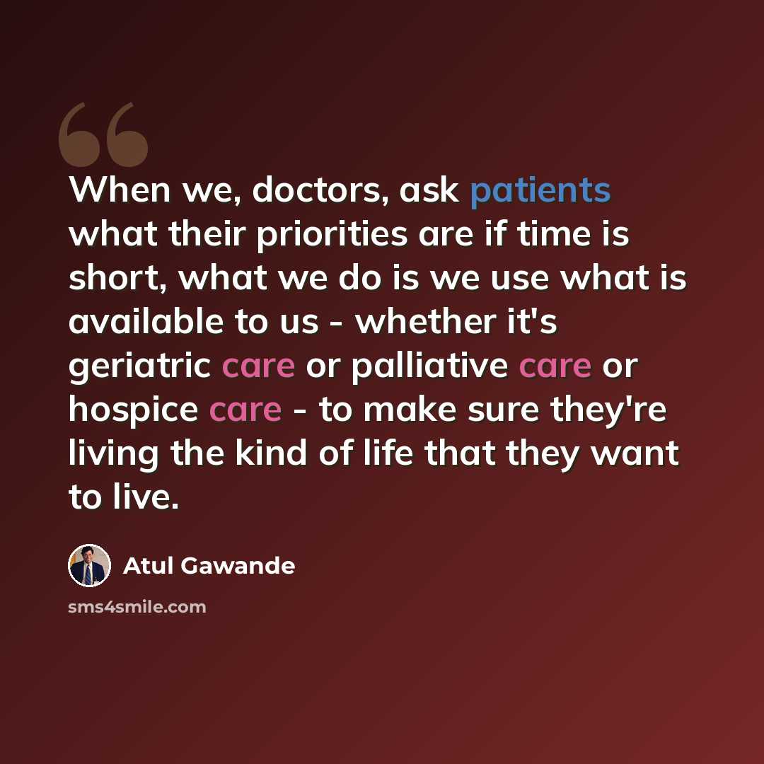 “When we, doctors, ask patients what their priorities are if time is short, what we do is we use what is available to us - whether it's geriatric care or palliative care or hospice care - to make sure they're living the kind of life that they want to live.” quote by Atul Gawande