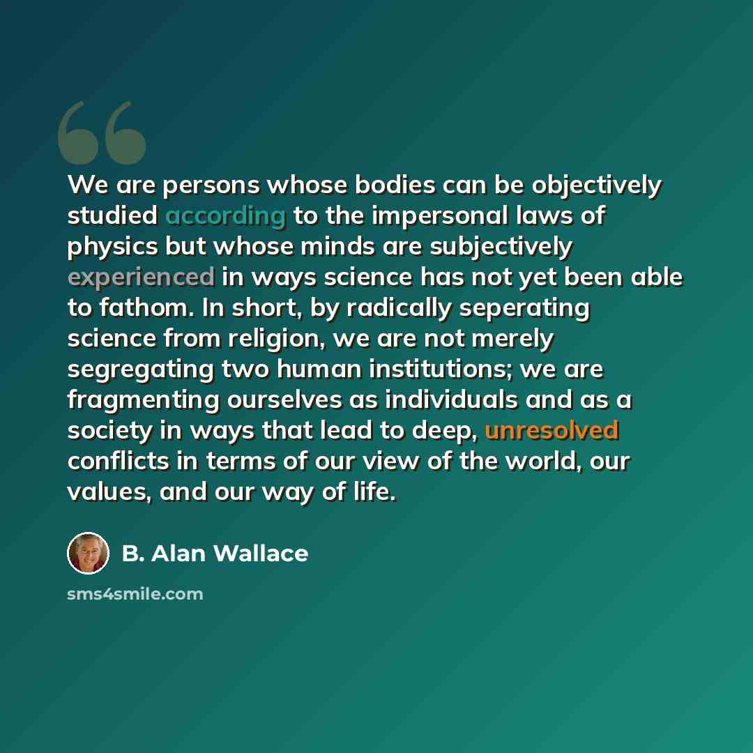 “We are persons whose bodies can be objectively studied according to the impersonal laws of physics but whose minds are subjectively experienced in ways science has not yet been able to fathom. In short, by radically seperating science from religion, we are not merely segregating two human…” quote by B. Alan Wallace