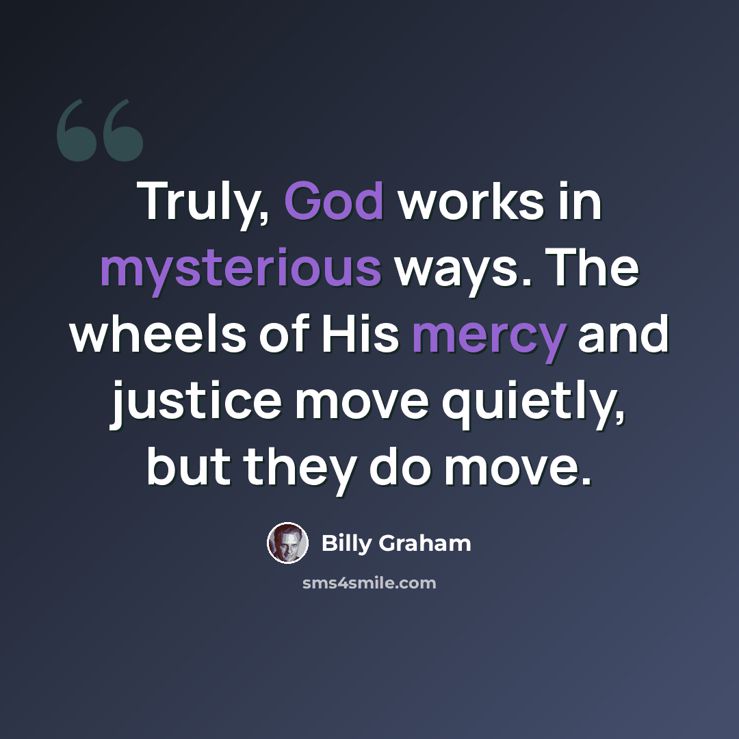 “Truly, God works in mysterious ways. The wheels of His mercy and justice move quietly, but they do move.” quote by Billy Graham