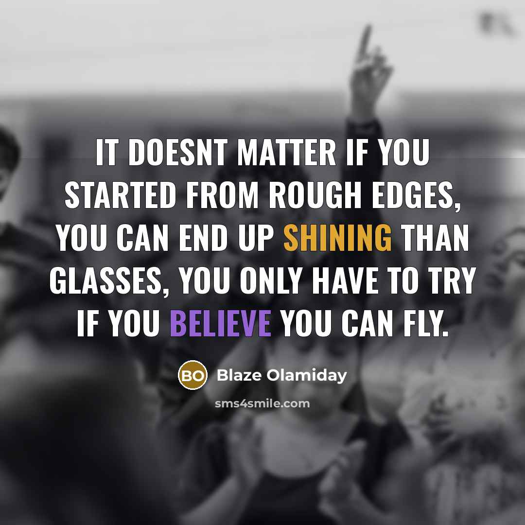 “It doesnt matter if you started from rough edges, you can end up shining than glasses, you only have to try if you believe you can fly.” quote by Blaze Olamiday