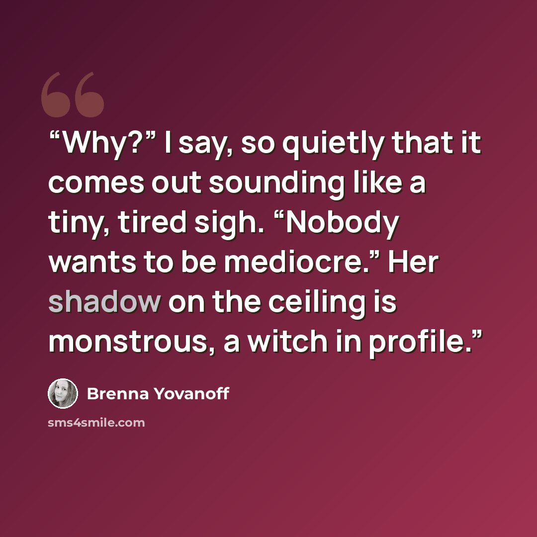 “Why?” I say, so quietly that it comes out sounding like a tiny, tired sigh. “Nobody wants to be mediocre.” Her shadow on the ceiling is monstrous, a witch in profile.” quote by Brenna Yovanoff