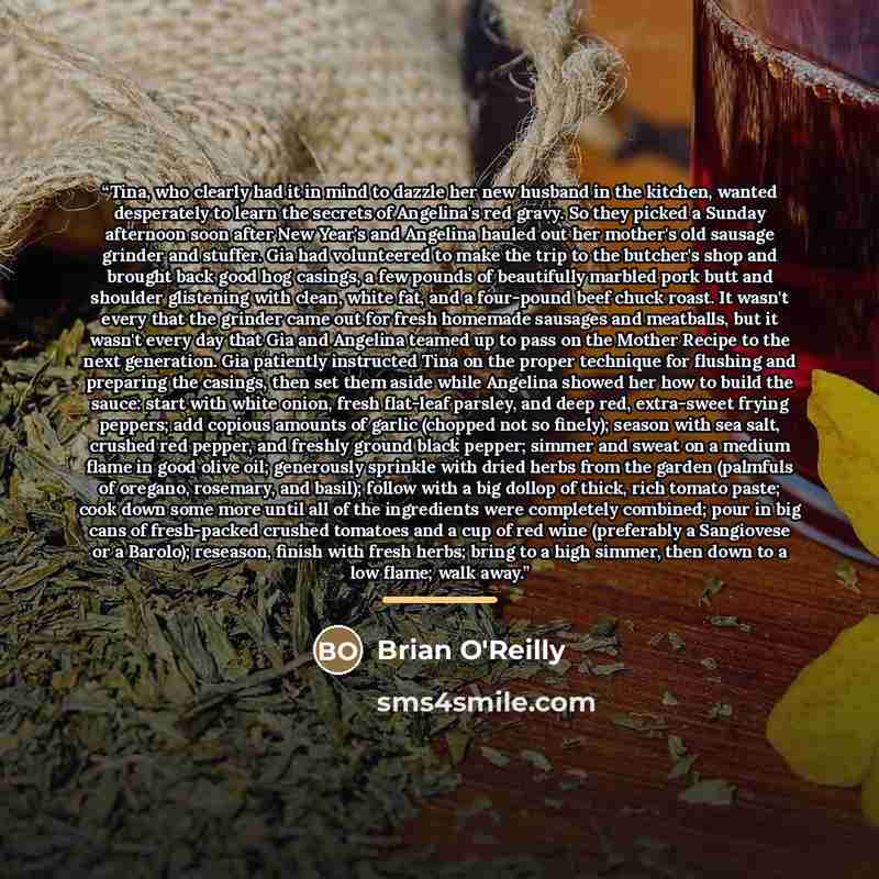 “Tina, who clearly had it in mind to dazzle her new husband in the kitchen, wanted desperately to learn the secrets of Angelina's red gravy. So they picked a Sunday afternoon soon after New Year's and Angelina hauled out her mother's old sausage grinder and stuffer. Gia had volunteered to make the…” quote by Brian O'Reilly