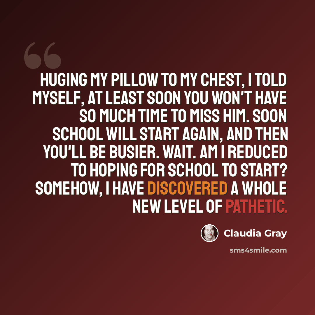 “Huging my pillow to my chest, I told myself, At least soon you won't have so much time to miss him. Soon school will start again, and then you'll be busier. Wait. Am I reduced to HOPING for school to start? Somehow, I have discovered a whole new level of pathetic.” quote by Claudia Gray