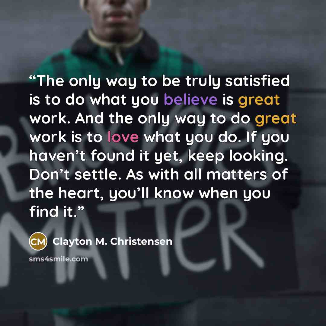 “The only way to be truly satisfied is to do what you believe is great work. And the only way to do great work is to love what you do. If you haven’t found it yet, keep looking. Don’t settle. As with all matters of the heart, you’ll know when you find it.” quote by Clayton M. Christensen