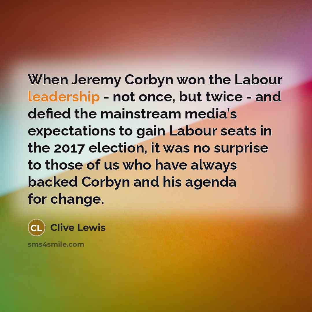 “When Jeremy Corbyn won the Labour leadership - not once, but twice - and defied the mainstream media's expectations to gain Labour seats in the 2017 election, it was no surprise to those of us who have always backed Corbyn and his agenda for change.” quote by Clive Lewis