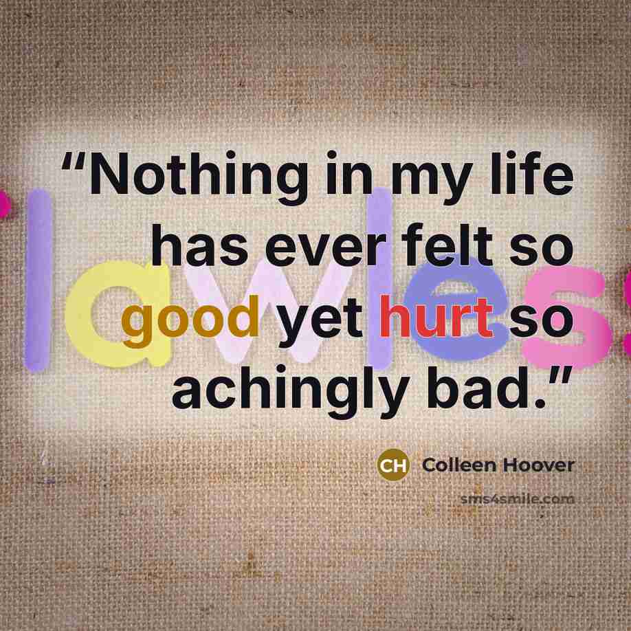 “Nothing in my life has ever felt so good yet hurt so achingly bad.” quote by Colleen Hoover