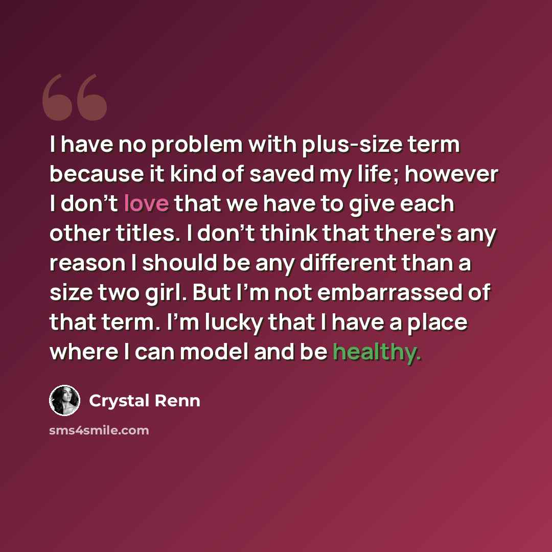 “I have no problem with plus-size term because it kind of saved my life; however I don't love that we have to give each other titles. I don't think that there's any reason I should be any different than a size two girl. But I'm not embarrassed of that term. I'm lucky that I have a place where I can…” quote by Crystal Renn