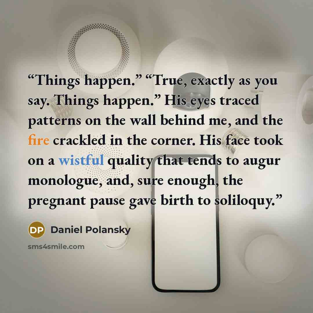 “Things happen.” “True, exactly as you say. Things happen.” His eyes traced patterns on the wall behind me, and the fire crackled in the corner. His face took on a wistful quality that tends to augur monologue, and, sure enough, the pregnant pause gave birth to soliloquy.” quote by Daniel Polansky