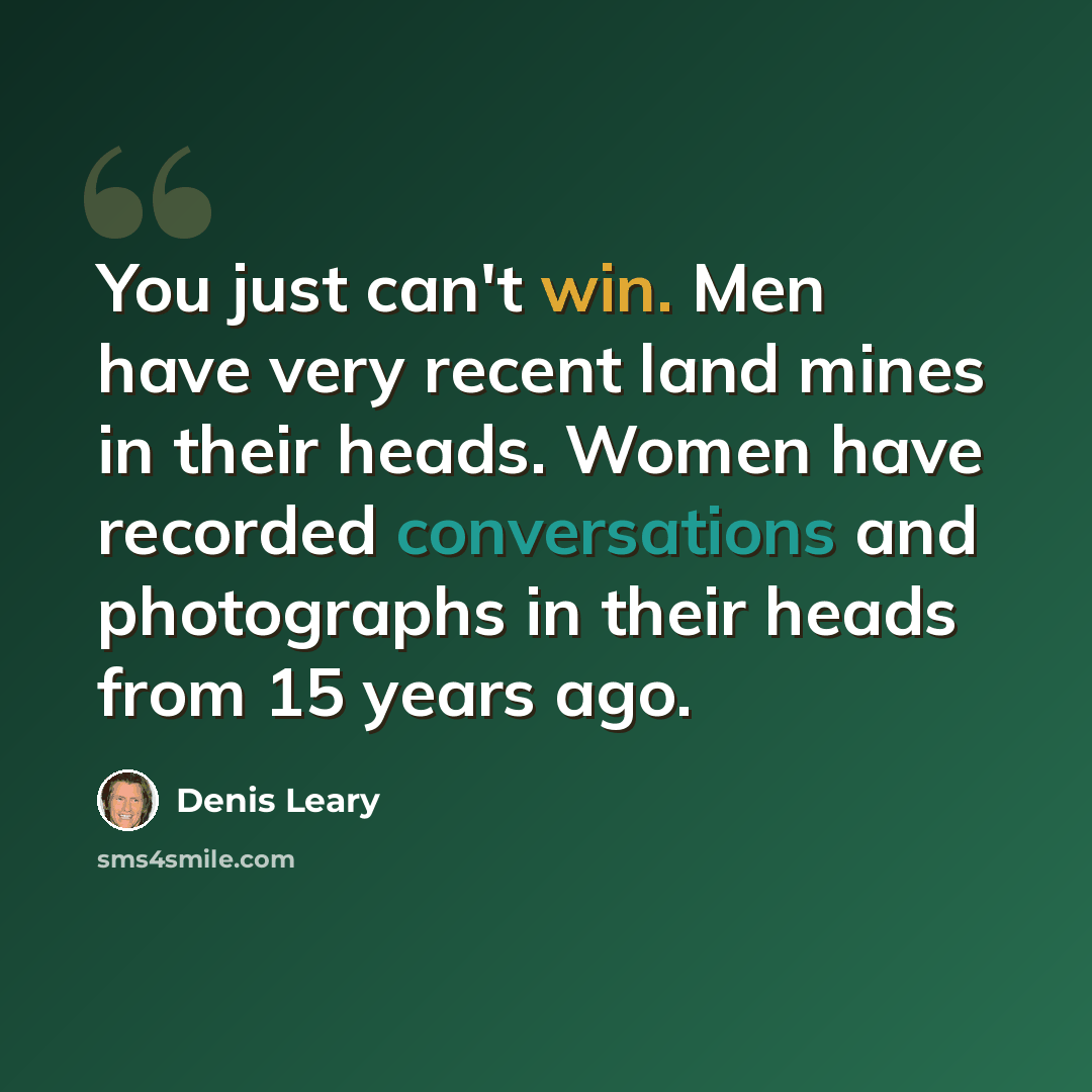 “You just can't win. Men have very recent land mines in their heads. Women have recorded conversations and photographs in their heads from 15 years ago.” quote by Denis Leary